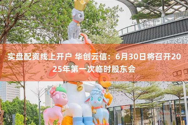 实盘配资线上开户 华创云信：6月30日将召开2025年第一次临时股东会
