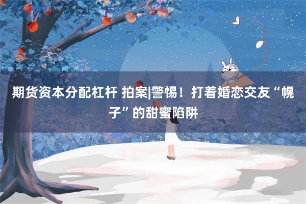 期货资本分配杠杆 拍案|警惕!打着婚恋交友“幌子”的甜蜜陷阱