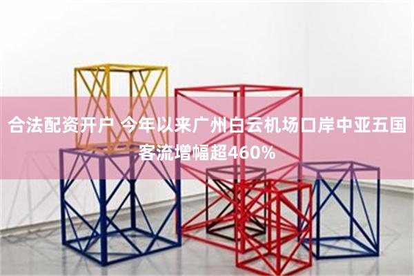 合法配资开户 今年以来广州白云机场口岸中亚五国客流增幅超460%
