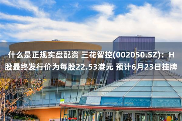 什么是正规实盘配资 三花智控(002050.SZ):H股最终发行价为每股22.53港元 预计6月23日挂牌