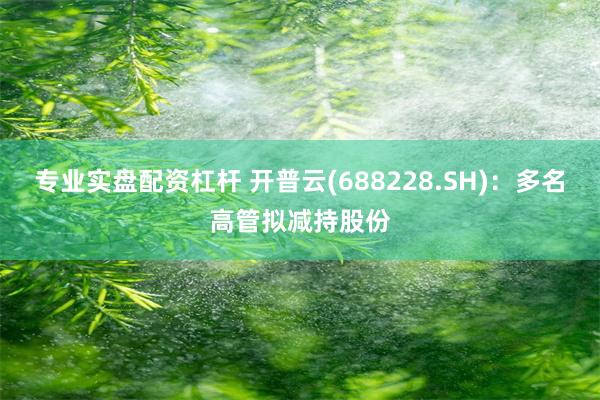 专业实盘配资杠杆 开普云(688228.SH):多名高管拟减持股份
