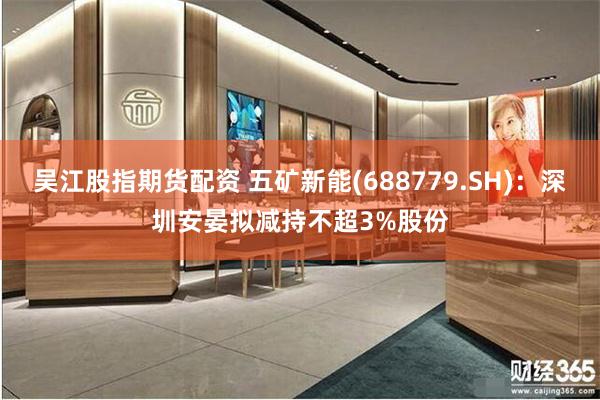 吴江股指期货配资 五矿新能(688779.SH):深圳安晏拟减持不超3%股份
