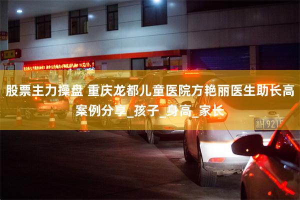 股票主力操盘 重庆龙都儿童医院方艳丽医生助长高案例分享_孩子_身高_家长