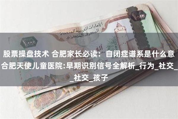 股票操盘技术 合肥家长必读:自闭症谱系是什么意思?合肥天使儿童医院:早期识别信号全解析_行为_社交_孩子