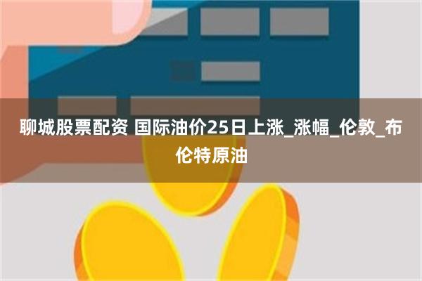 聊城股票配资 国际油价25日上涨_涨幅_伦敦_布伦特原油