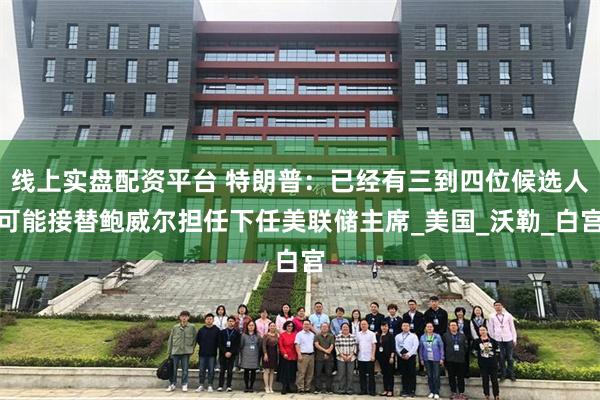 线上实盘配资平台 特朗普：已经有三到四位候选人可能接替鲍威尔担任下任美联储主席_美国_沃勒_白宫
