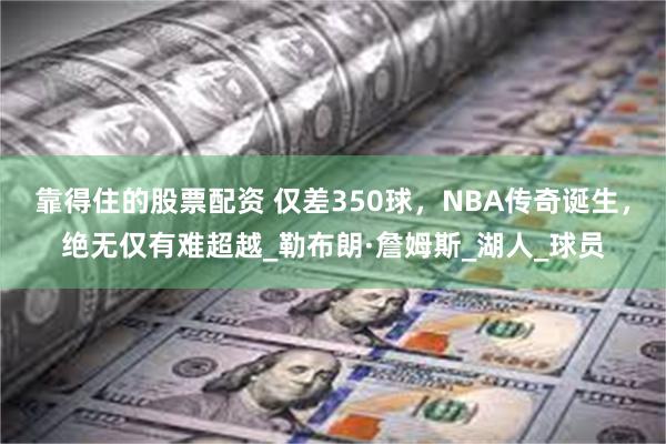 靠得住的股票配资 仅差350球，NBA传奇诞生，绝无仅有难超越_勒布朗·詹姆斯_湖人_球员