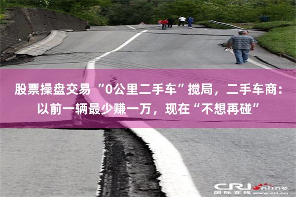 股票操盘交易 “0公里二手车”搅局，二手车商：以前一辆最少赚一万，现在“不想再碰”
