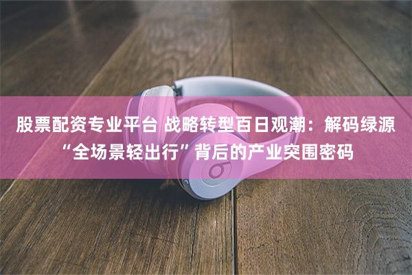 股票配资专业平台 战略转型百日观潮:解码绿源“全场景轻出行”背后的产业突围密码