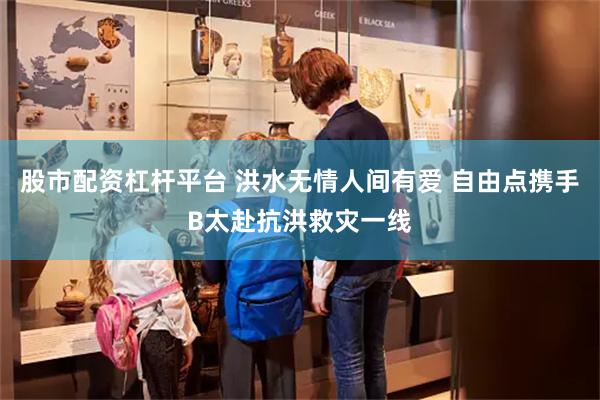 股市配资杠杆平台 洪水无情人间有爱 自由点携手B太赴抗洪救灾一线