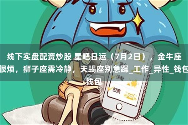 线下实盘配资炒股 星吧日运(7月2日),金牛座很烦,狮子座需冷静,天蝎座别急躁_工作_异性_钱包
