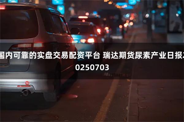 国内可靠的实盘交易配资平台 瑞达期货尿素产业日报20250703