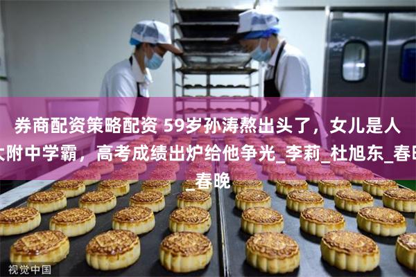 券商配资策略配资 59岁孙涛熬出头了,女儿是人大附中学霸,高考成绩出炉给他争光_李莉_杜旭东_春晚