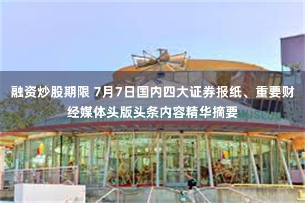 融资炒股期限 7月7日国内四大证券报纸、重要财经媒体头版头条内容精华摘要