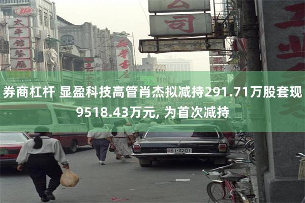 券商杠杆 显盈科技高管肖杰拟减持291.71万股套现9518.43万元, 为首次减持