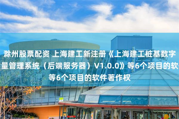 滁州股票配资 上海建工新注册《上海建工桩基数字化施工质量管理系统(后端服务器)V1.0.0》等6个项目的软件著作权