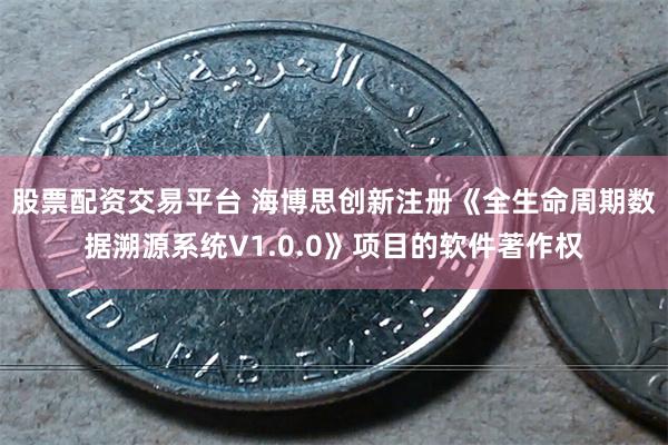股票配资交易平台 海博思创新注册《全生命周期数据溯源系统V1.0.0》项目的软件著作权