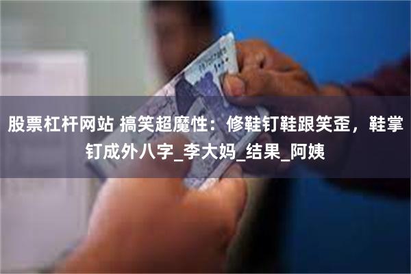 股票杠杆网站 搞笑超魔性:修鞋钉鞋跟笑歪,鞋掌钉成外八字_李大妈_结果_阿姨