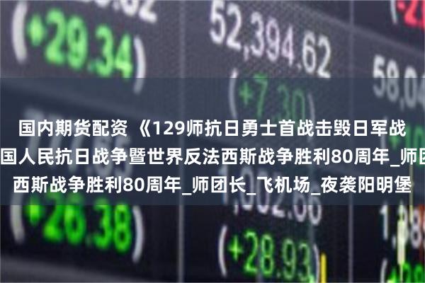 国内期货配资 《129师抗日勇士首战击毁日军战机24架》 一一纪念中国人民抗日战争暨世界反法西斯战争胜利80周年_师团长_飞机场_夜袭阳明堡