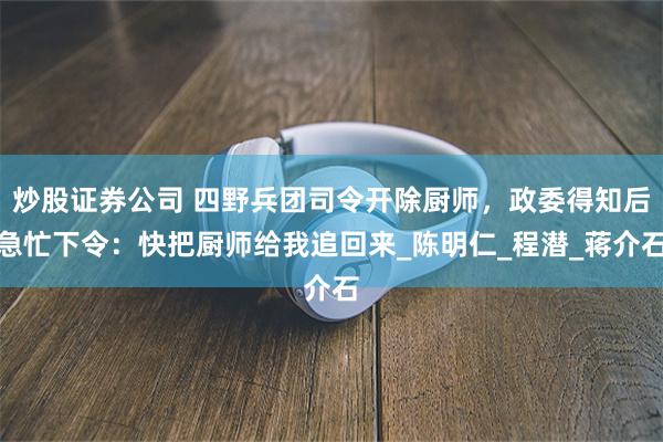 炒股证券公司 四野兵团司令开除厨师,政委得知后急忙下令:快把厨师给我追回来_陈明仁_程潜_蒋介石
