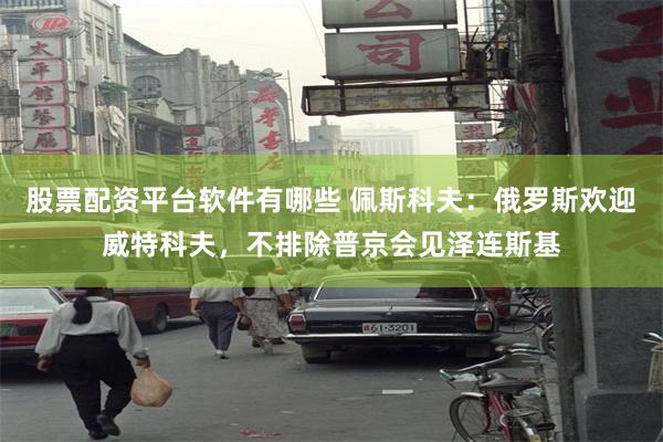 股票配资平台软件有哪些 佩斯科夫：俄罗斯欢迎威特科夫，不排除普京会见泽连斯基