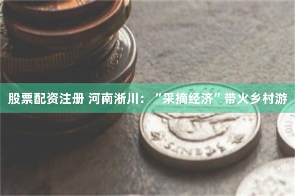 股票配资注册 河南淅川:“采摘经济”带火乡村游