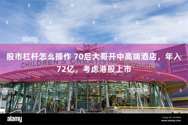 股市杠杆怎么操作 70后大哥开中高端酒店,年入72亿,考虑港股上市
