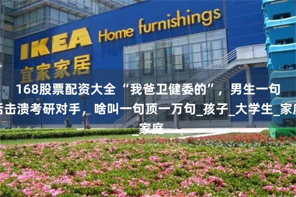 168股票配资大全 “我爸卫健委的”，男生一句话击溃考研对手，啥叫一句顶一万句_孩子_大学生_家庭