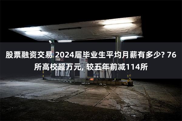 股票融资交易 2024届毕业生平均月薪有多少? 76所高校超万元, 较五年前减114所
