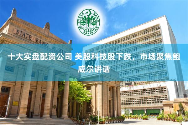 十大实盘配资公司 美股科技股下跌,市场聚焦鲍威尔讲话