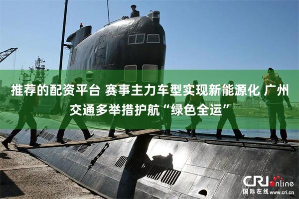 推荐的配资平台 赛事主力车型实现新能源化 广州交通多举措护航“绿色全运”