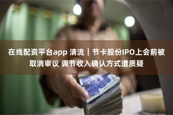 在线配资平台app 清流|节卡股份IPO上会前被取消审议 调节收入确认方式遭质疑
