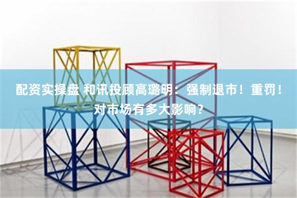 配资实操盘 和讯投顾高璐明:强制退市!重罚!对市场有多大影响?