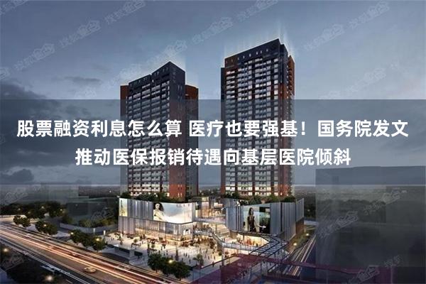 股票融资利息怎么算 医疗也要强基！国务院发文推动医保报销待遇向基层医院倾斜