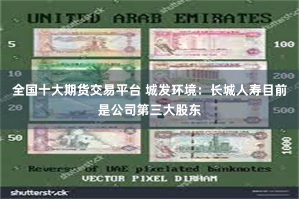 全国十大期货交易平台 城发环境：长城人寿目前是公司第三大股东