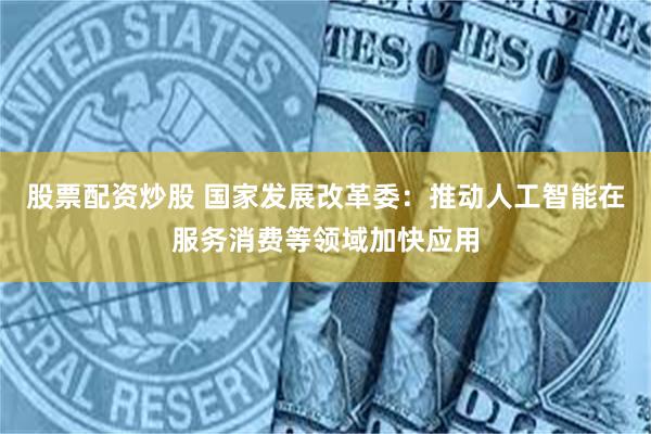 股票配资炒股 国家发展改革委:推动人工智能在服务消费等领域加快应用