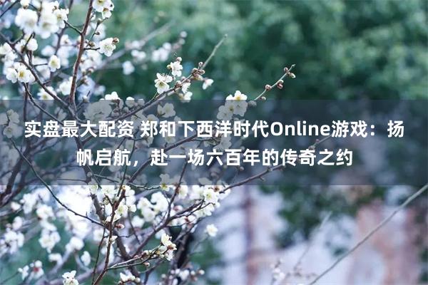 实盘最大配资 郑和下西洋时代Online游戏：扬帆启航，赴一场六百年的传奇之约