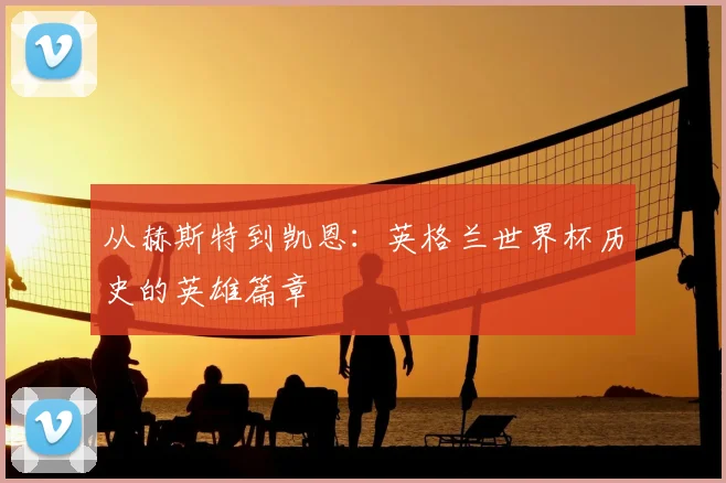 从赫斯特到凯恩：英格兰世界杯历史的英雄篇章