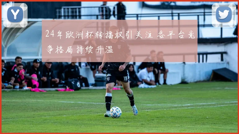 24年欧洲杯转播权引关注 各平台竞争格局持续升温