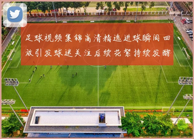足球视频集锦高清精选进球瞬间回放引发球迷关注后续花絮持续发酵