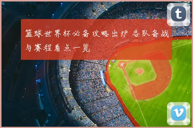 篮球世界杯必备攻略出炉 各队备战与赛程看点一览