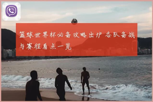 篮球世界杯必备攻略出炉 各队备战与赛程看点一览