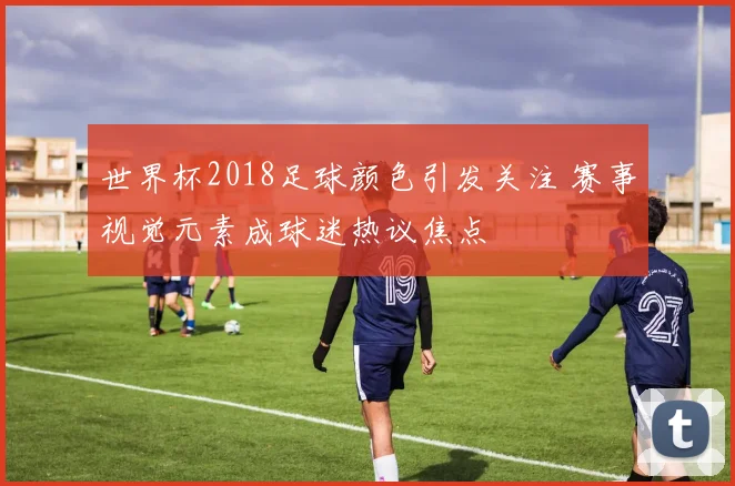 世界杯2018足球颜色引发关注 赛事视觉元素成球迷热议焦点