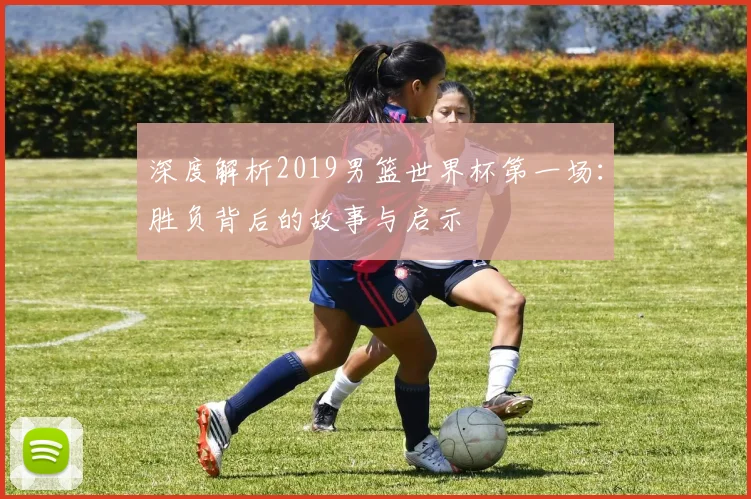 深度解析2019男篮世界杯第一场:胜负背后的故事与启示