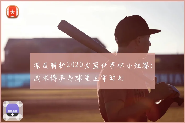 深度解析2020女篮世界杯小组赛:战术博弈与球星主宰时刻