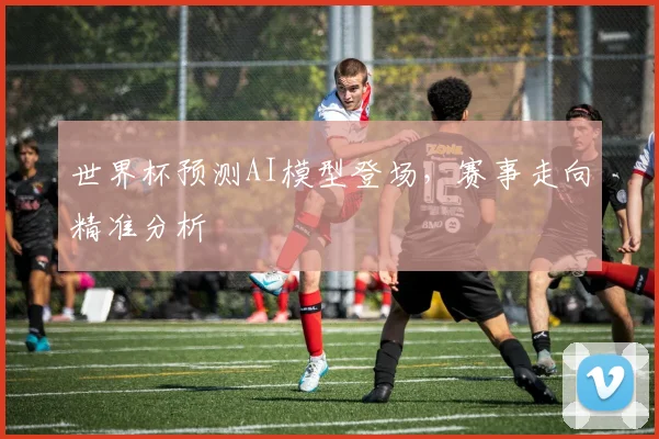 世界杯预测AI模型登场,赛事走向精准分析