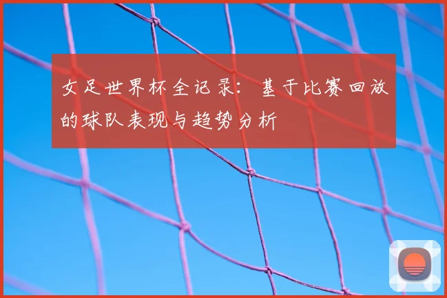 女足世界杯全记录：基于比赛回放的球队表现与趋势分析