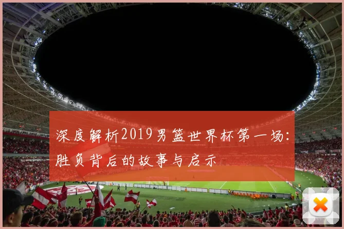 深度解析2019男篮世界杯第一场:胜负背后的故事与启示