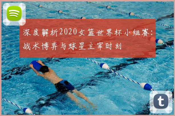 深度解析2020女篮世界杯小组赛:战术博弈与球星主宰时刻