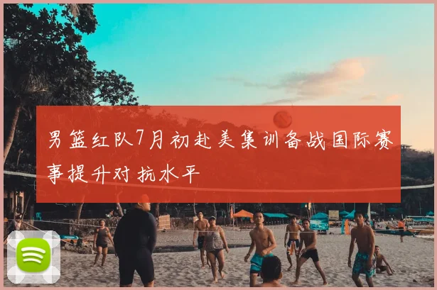 男篮红队7月初赴美集训备战国际赛事提升对抗水平